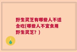 野生灵芝有哪些人不适合吃(哪些人不宜食用野生灵芝？)