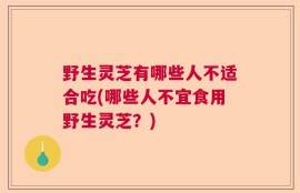 野生灵芝有哪些人不适合吃(哪些人不宜食用野生灵芝？)