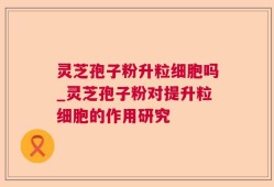 灵芝孢子粉升粒细胞吗_灵芝孢子粉对提升粒细胞的作用研究