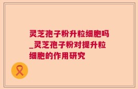 灵芝孢子粉升粒细胞吗_灵芝孢子粉对提升粒细胞的作用研究