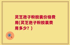 灵芝孢子粉胶囊价格费用(灵芝孢子粉胶囊费用多少？)
