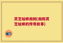 灵芝姑娘南阳(南阳灵芝姑娘的传奇故事)