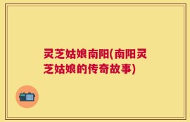 灵芝姑娘南阳(南阳灵芝姑娘的传奇故事)