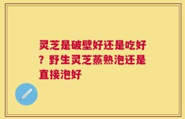 灵芝是破壁好还是吃好？野生灵芝蒸熟泡还是直接泡好