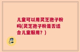 儿童可以用灵芝孢子粉吗(灵芝孢子粉是否适合儿童服用？)