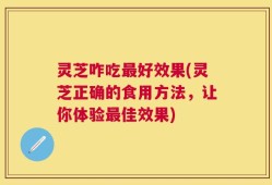 灵芝咋吃最好效果(灵芝正确的食用方法，让你体验最佳效果)