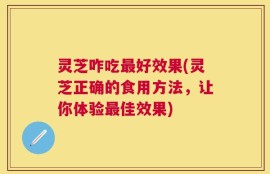 灵芝咋吃最好效果(灵芝正确的食用方法，让你体验最佳效果)