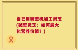 自己用破壁机加工灵芝(破壁灵芝：如何最大化营养价值？)