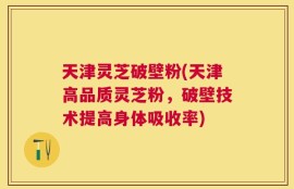 天津灵芝破壁粉(天津高品质灵芝粉，破壁技术提高身体吸收率)
