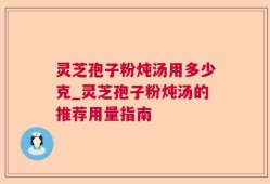 灵芝孢子粉炖汤用多少克_灵芝孢子粉炖汤的推荐用量指南