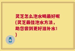 灵芝怎么泡水喝最好呢(灵芝最佳泡水方法，助您尝到更好滋补水！)