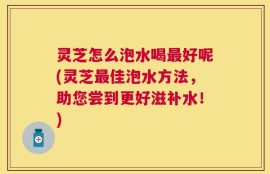 灵芝怎么泡水喝最好呢(灵芝最佳泡水方法，助您尝到更好滋补水！)