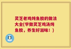 灵芝老鸡炖鱼胶的做法大全(学做灵芝鸡汤炖鱼胶，养生好滋味！)
