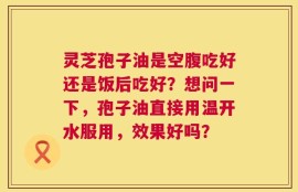 灵芝孢子油是空腹吃好还是饭后吃好？想问一下，孢子油直接用温开水服用，效果好吗？