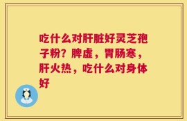 吃什么对肝脏好灵芝孢子粉？脾虚，胃肠寒，肝火热，吃什么对身体好