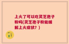 上火了可以吃灵芝孢子粉吗(灵芝孢子粉能缓解上火症状？)
