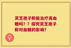 灵芝孢子粉能治疗高血糖吗？？探究灵芝孢子粉对血糖的影响？