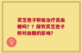 灵芝孢子粉能治疗高血糖吗？？探究灵芝孢子粉对血糖的影响？