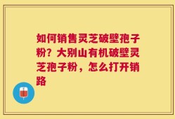 如何销售灵芝破壁孢子粉？大别山有机破壁灵芝孢子粉，怎么打开销路