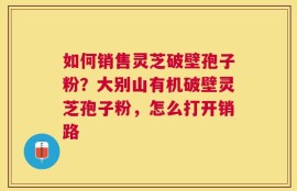 如何销售灵芝破壁孢子粉？大别山有机破壁灵芝孢子粉，怎么打开销路