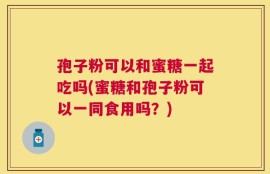 孢子粉可以和蜜糖一起吃吗(蜜糖和孢子粉可以一同食用吗？)