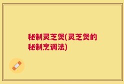 秘制灵芝煲(灵芝煲的秘制烹调法)