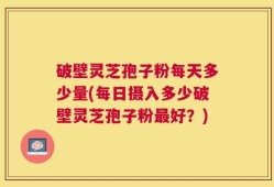 破壁灵芝孢子粉每天多少量(每日摄入多少破壁灵芝孢子粉最好？)