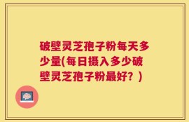 破壁灵芝孢子粉每天多少量(每日摄入多少破壁灵芝孢子粉最好？)