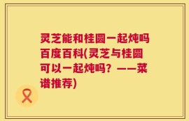 灵芝能和桂圆一起炖吗百度百科(灵芝与桂圆可以一起炖吗？——菜谱推荐)