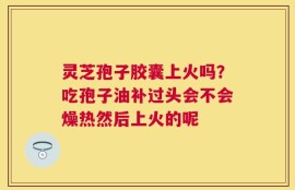 灵芝孢子胶囊上火吗？吃孢子油补过头会不会燥热然后上火的呢