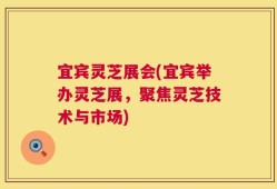 宜宾灵芝展会(宜宾举办灵芝展，聚焦灵芝技术与市场)