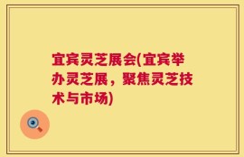 宜宾灵芝展会(宜宾举办灵芝展，聚焦灵芝技术与市场)