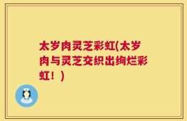 太岁肉灵芝彩虹(太岁肉与灵芝交织出绚烂彩虹！)