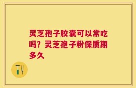 灵芝孢子胶囊可以常吃吗？灵芝孢子粉保质期多久