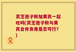 灵芝孢子粉加黄芪一起吃吗(灵芝孢子粉与黄芪合并食用是否可行？)