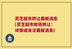 灵芝超市转让最新消息(灵芝超市即将转让：详情请关注最新消息)