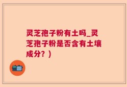 灵芝孢子粉有土吗_灵芝孢子粉是否含有土壤成分？)