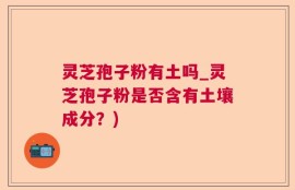 灵芝孢子粉有土吗_灵芝孢子粉是否含有土壤成分？)