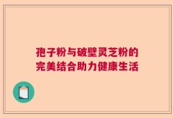 孢子粉与破壁灵芝粉的完美结合助力健康生活