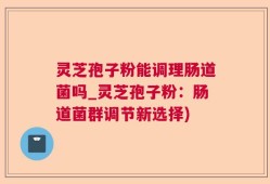 灵芝孢子粉能调理肠道菌吗_灵芝孢子粉：肠道菌群调节新选择)
