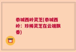 恭城西岭灵芝(恭城西岭：珍稀灵芝在云端飘香)