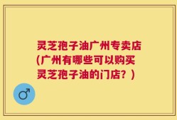 灵芝孢子油广州专卖店(广州有哪些可以购买灵芝孢子油的门店？)