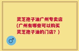 灵芝孢子油广州专卖店(广州有哪些可以购买灵芝孢子油的门店？)