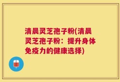 清晨灵芝孢子粉(清晨灵芝孢子粉：提升身体免疫力的健康选择)