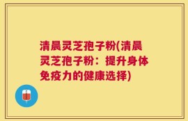 清晨灵芝孢子粉(清晨灵芝孢子粉：提升身体免疫力的健康选择)
