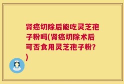 肾癌切除后能吃灵芝孢子粉吗(肾癌切除术后可否食用灵芝孢子粉？)