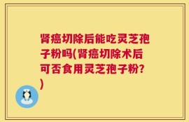 肾癌切除后能吃灵芝孢子粉吗(肾癌切除术后可否食用灵芝孢子粉？)