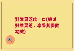 野生灵芝吃一口(尝试野生灵芝，享受其保健功效)