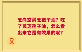 芝尚堂灵芝孢子油？吃了灵芝孢子油，怎么看出来它是有效果的呢？