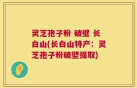 灵芝孢子粉 破壁 长白山(长白山特产：灵芝孢子粉破壁提取)